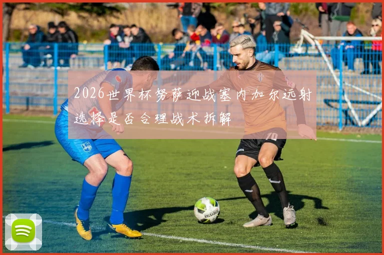 2026世界杯努萨迎战塞内加尔远射选择是否合理战术拆解