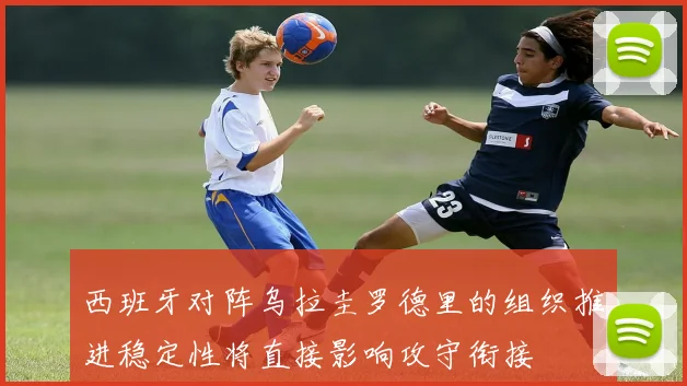 西班牙对阵乌拉圭罗德里的组织推进稳定性将直接影响攻守衔接