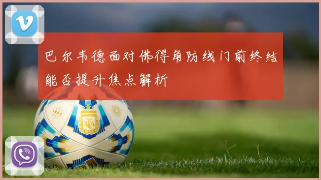 巴尔韦德面对佛得角防线门前终结能否提升焦点解析