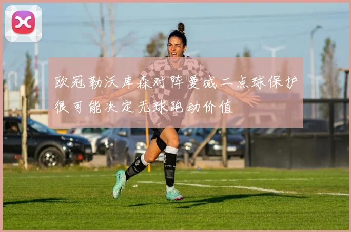 欧冠勒沃库森对阵曼城二点球保护很可能决定无球跑动价值