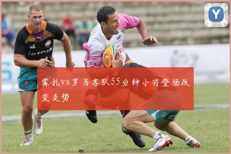 蒙扎vs罗马客队55分钟小将登场改变走势