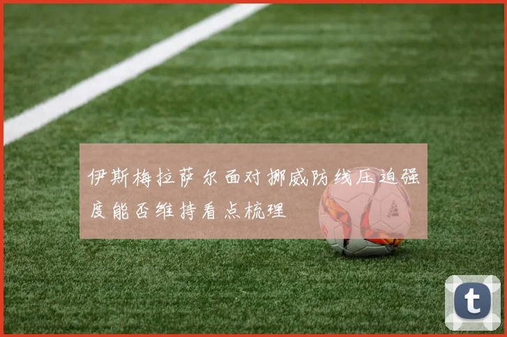 伊斯梅拉萨尔面对挪威防线压迫强度能否维持看点梳理