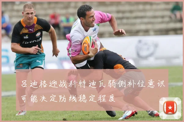 吕迪格迎战科特迪瓦弱侧补位意识可能决定防线稳定程度