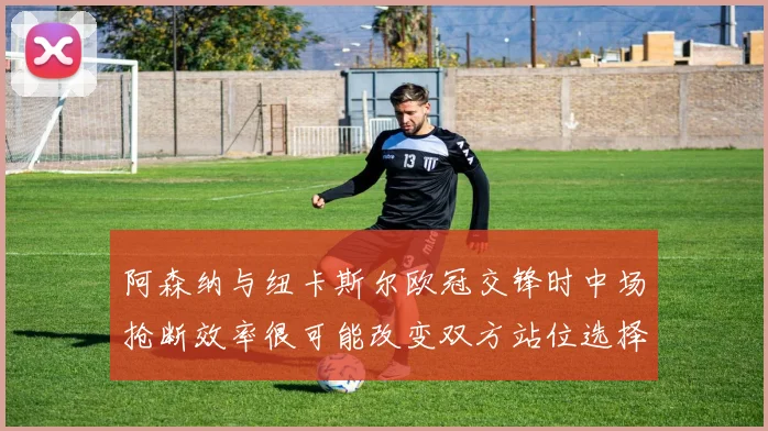 阿森纳与纽卡斯尔欧冠交锋时中场抢断效率很可能改变双方站位选择