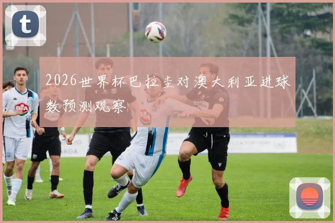 2026世界杯巴拉圭对澳大利亚进球数预测观察