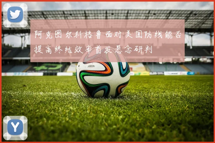 阿克图尔科格鲁面对美国防线能否提高终结效率首发悬念研判