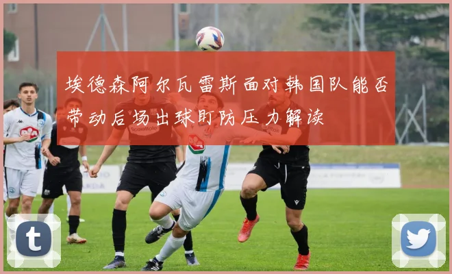 埃德森阿尔瓦雷斯面对韩国队能否带动后场出球盯防压力解读