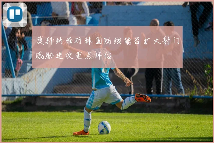莫科纳面对韩国防线能否扩大射门威胁进攻重点评估
