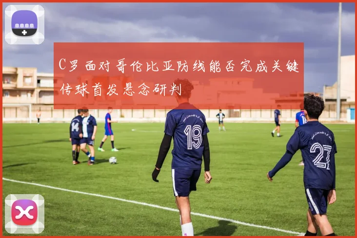 C罗面对哥伦比亚防线能否完成关键传球首发悬念研判