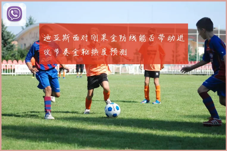 迪亚斯面对刚果金防线能否带动进攻节奏金靴热度预测