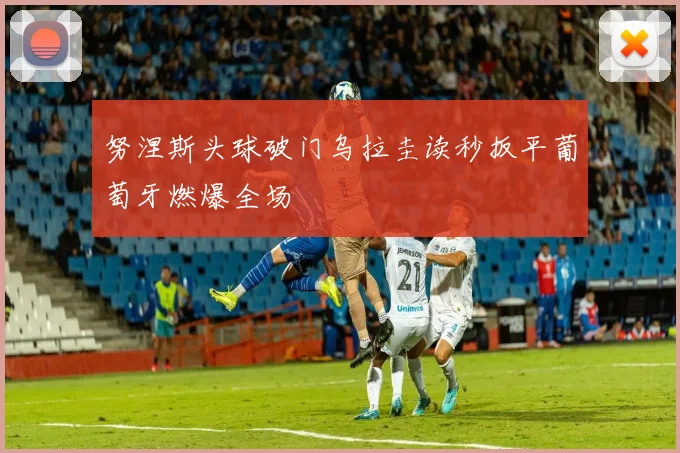 努涅斯头球破门乌拉圭读秒扳平葡萄牙燃爆全场
