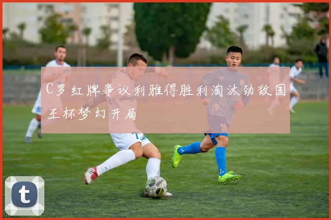 C罗红牌争议利雅得胜利淘汰劲敌国王杯梦幻开局