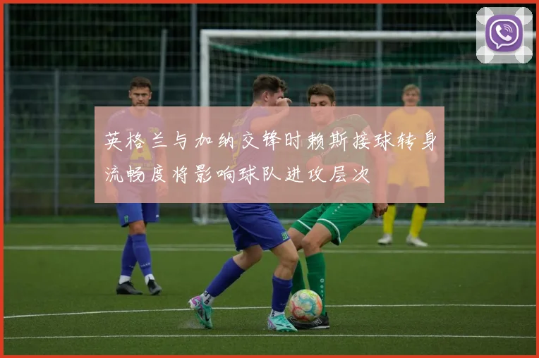 英格兰与加纳交锋时赖斯接球转身流畅度将影响球队进攻层次