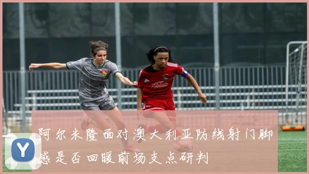 阿尔米隆面对澳大利亚防线射门脚感是否回暖前场支点研判