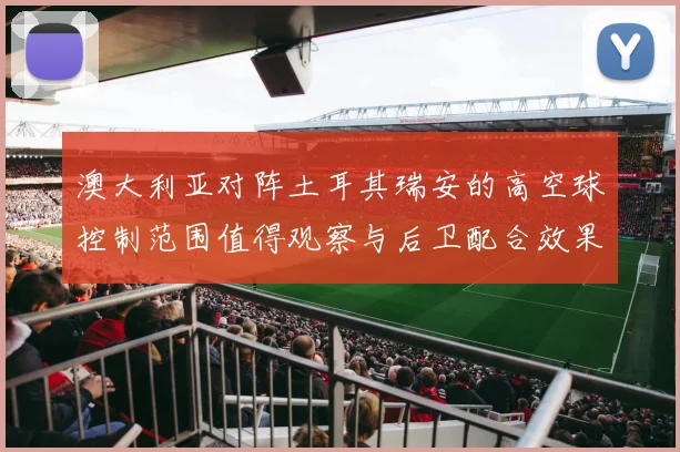 澳大利亚对阵土耳其瑞安的高空球控制范围值得观察与后卫配合效果