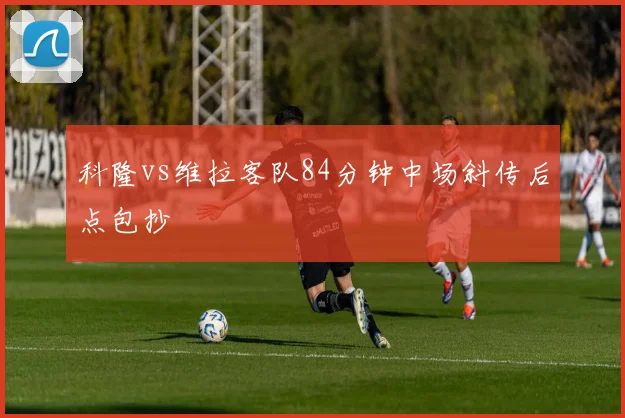 科隆vs维拉客队84分钟中场斜传后点包抄