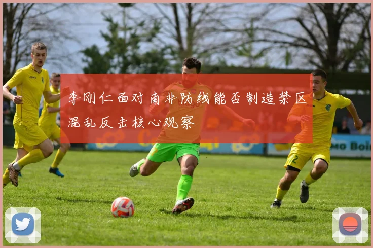 李刚仁面对南非防线能否制造禁区混乱反击核心观察