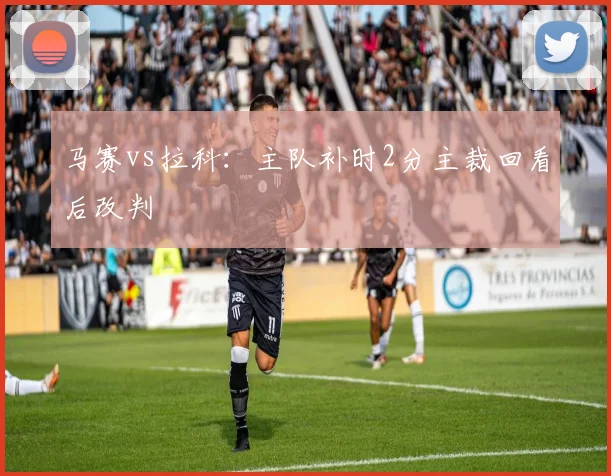 马赛vs拉科：主队补时2分主裁回看后改判