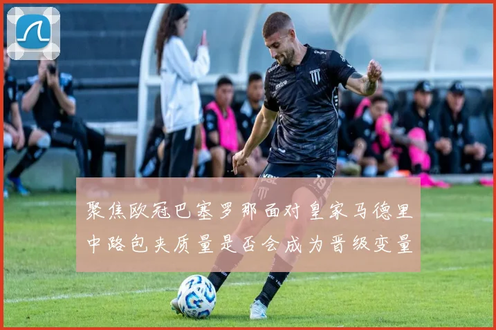 聚焦欧冠巴塞罗那面对皇家马德里中路包夹质量是否会成为晋级变量