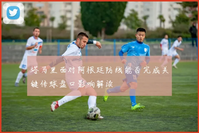 塔马里面对阿根廷防线能否完成关键传球盘口影响解读