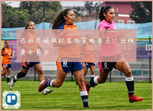 西班牙超级杯客场策略看点：出线要会算分