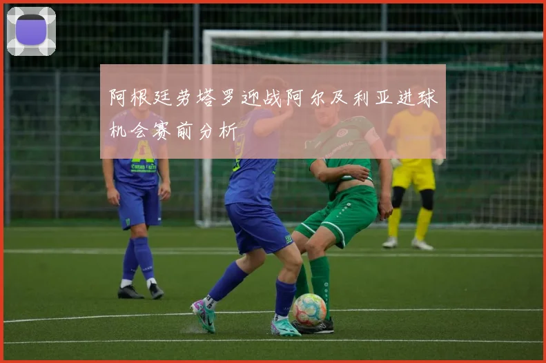 阿根廷劳塔罗迎战阿尔及利亚进球机会赛前分析