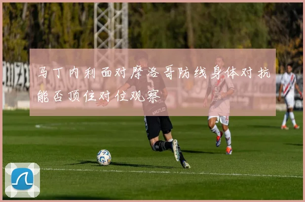 马丁内利面对摩洛哥防线身体对抗能否顶住对位观察