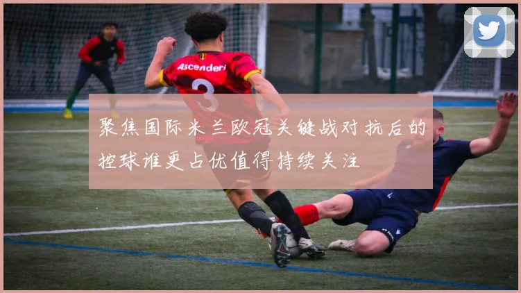 聚焦国际米兰欧冠关键战对抗后的控球谁更占优值得持续关注