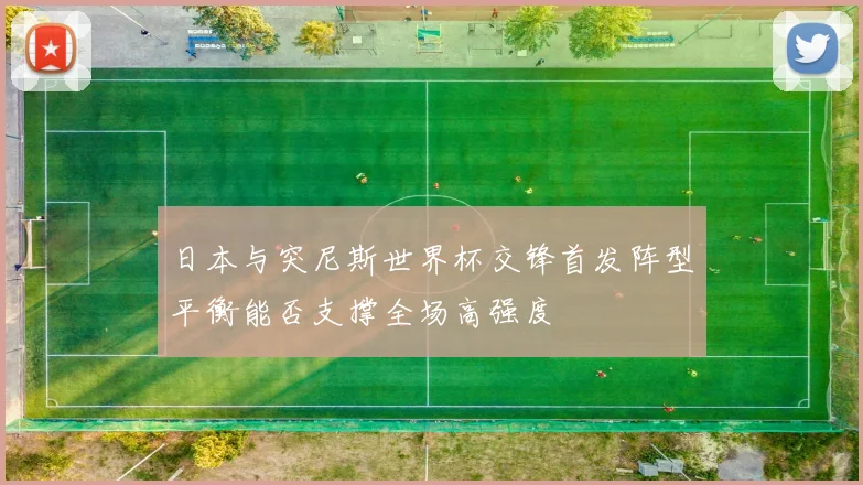 日本与突尼斯世界杯交锋首发阵型平衡能否支撑全场高强度