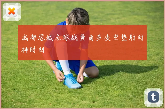 成都蓉城点球战费南多凌空垫射封神时刻