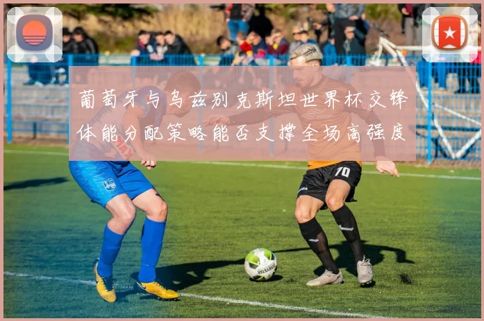 葡萄牙与乌兹别克斯坦世界杯交锋体能分配策略能否支撑全场高强度