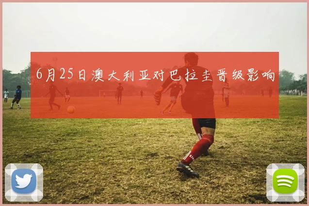 6月25日澳大利亚对巴拉圭晋级影响