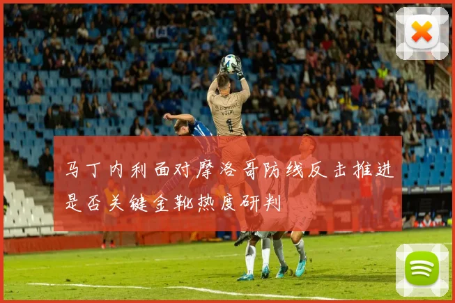 马丁内利面对摩洛哥防线反击推进是否关键金靴热度研判