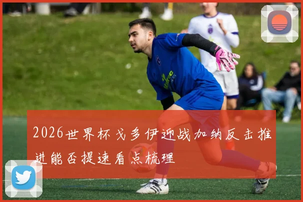 2026世界杯戈多伊迎战加纳反击推进能否提速看点梳理