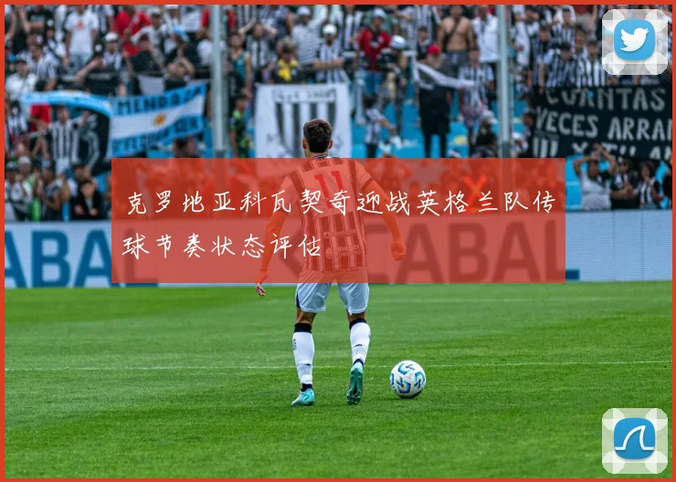克罗地亚科瓦契奇迎战英格兰队传球节奏状态评估