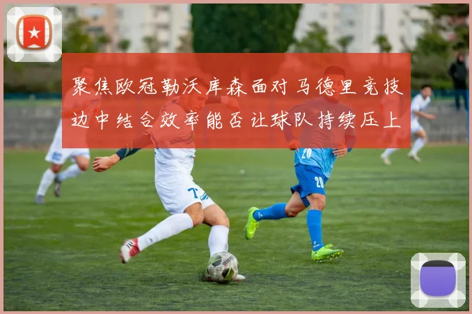 聚焦欧冠勒沃库森面对马德里竞技边中结合效率能否让球队持续压上