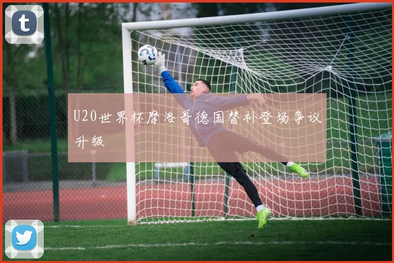 U20世界杯摩洛哥德国替补登场争议升级