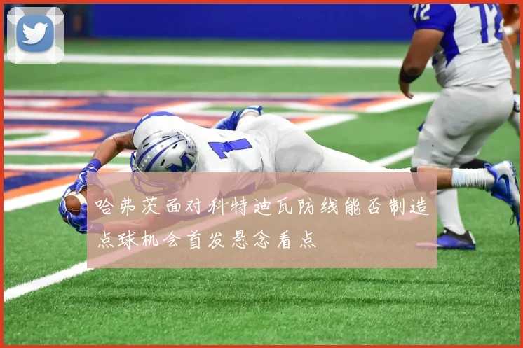 哈弗茨面对科特迪瓦防线能否制造点球机会首发悬念看点
