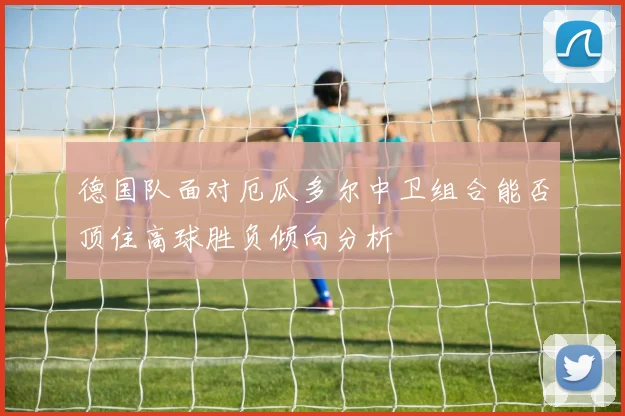 德国队面对厄瓜多尔中卫组合能否顶住高球胜负倾向分析