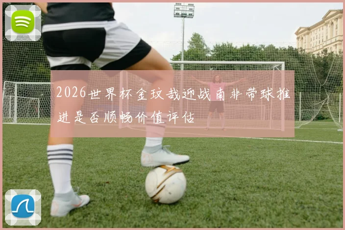 2026世界杯金玟哉迎战南非带球推进是否顺畅价值评估