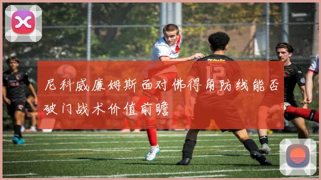 尼科威廉姆斯面对佛得角防线能否破门战术价值前瞻