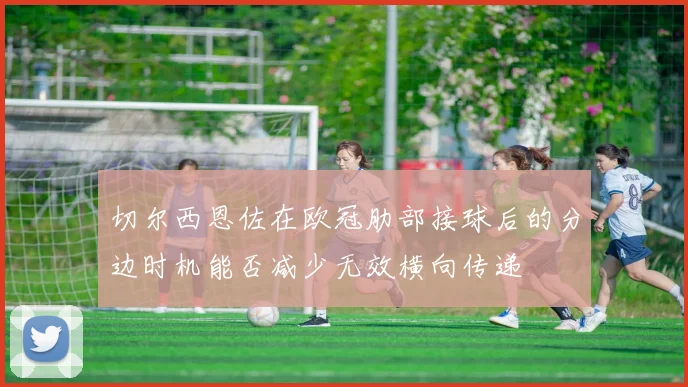 切尔西恩佐在欧冠肋部接球后的分边时机能否减少无效横向传递