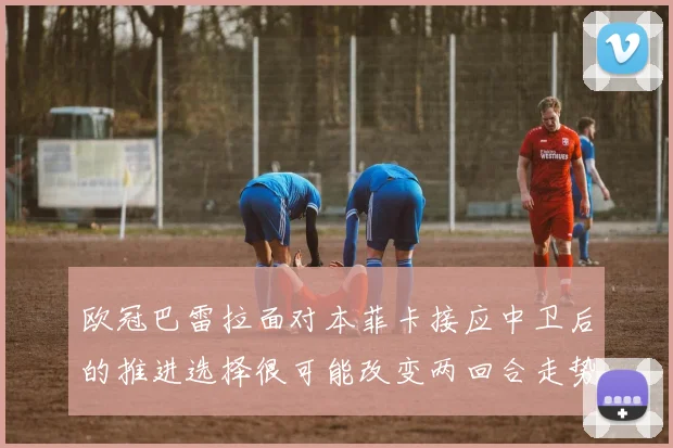 欧冠巴雷拉面对本菲卡接应中卫后的推进选择很可能改变两回合走势