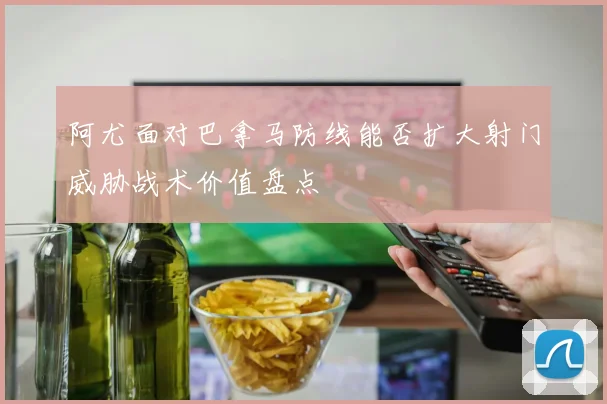 阿尤面对巴拿马防线能否扩大射门威胁战术价值盘点