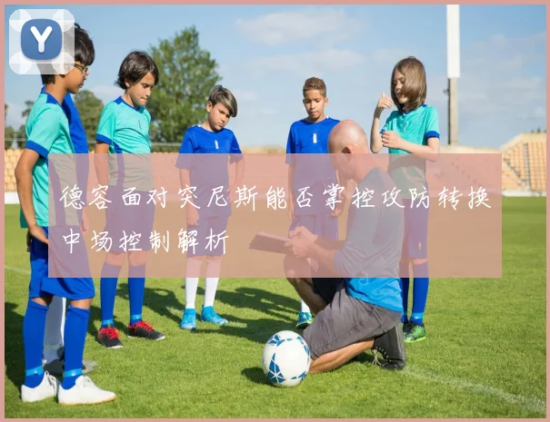 德容面对突尼斯能否掌控攻防转换中场控制解析